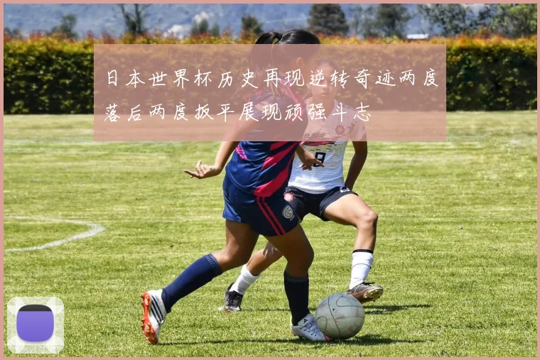 日本世界杯历史再现逆转奇迹两度落后两度扳平展现顽强斗志