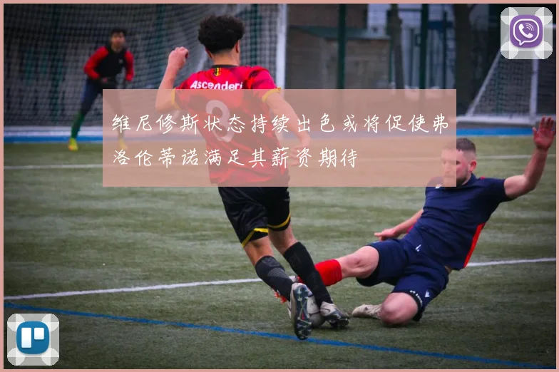 维尼修斯状态持续出色或将促使弗洛伦蒂诺满足其薪资期待