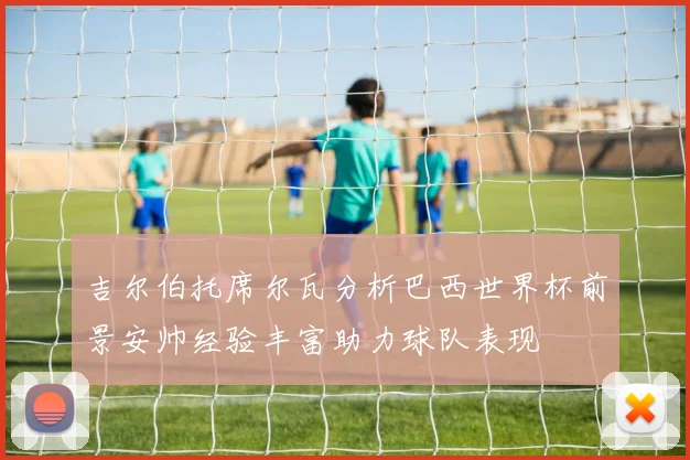 吉尔伯托席尔瓦分析巴西世界杯前景安帅经验丰富助力球队表现