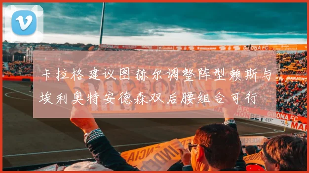 卡拉格建议图赫尔调整阵型赖斯与埃利奥特安德森双后腰组合可行