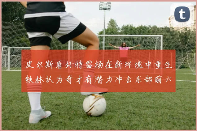 皮尔斯看好特雷杨在新环境中重生铁林认为奇才有潜力冲击东部前六名