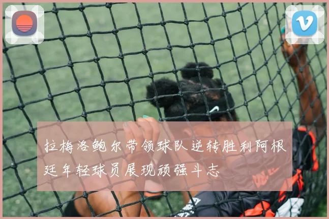 拉梅洛鲍尔带领球队逆转胜利阿根廷年轻球员展现顽强斗志