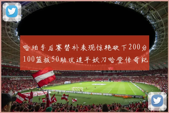哈珀季后赛替补表现惊艳砍下200分100篮板50助攻追平妖刀哈登传奇纪录