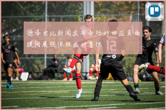 德泽尔比新闻发布会巧妙回应负面提问展现保级成功喜悦