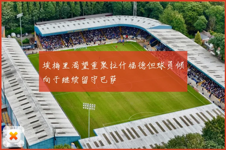 埃梅里渴望重聚拉什福德但球员倾向于继续留守巴萨
