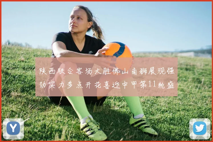 陕西联合客场大胜佛山南狮展现强劲实力多点开花喜迎中甲第11轮盛宴