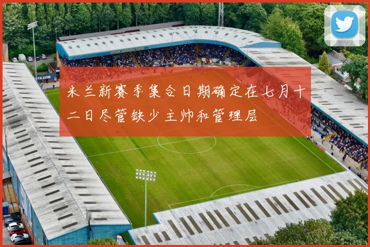 米兰新赛季集合日期确定在七月十二日尽管缺少主帅和管理层