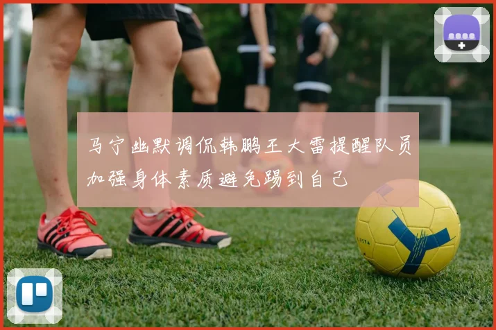 马宁幽默调侃韩鹏王大雷提醒队员加强身体素质避免踢到自己