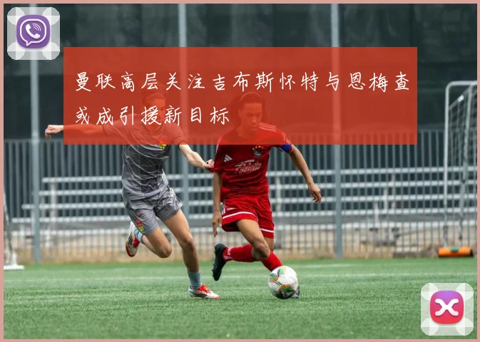 曼联高层关注吉布斯怀特与恩梅查或成引援新目标