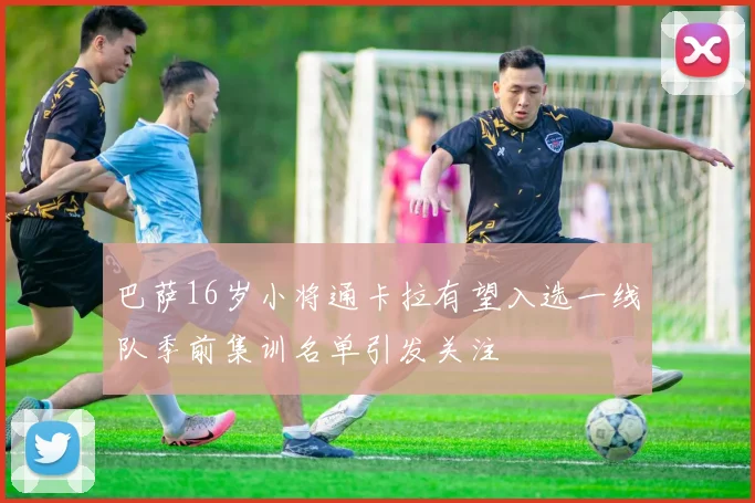 巴萨16岁小将通卡拉有望入选一线队季前集训名单引发关注