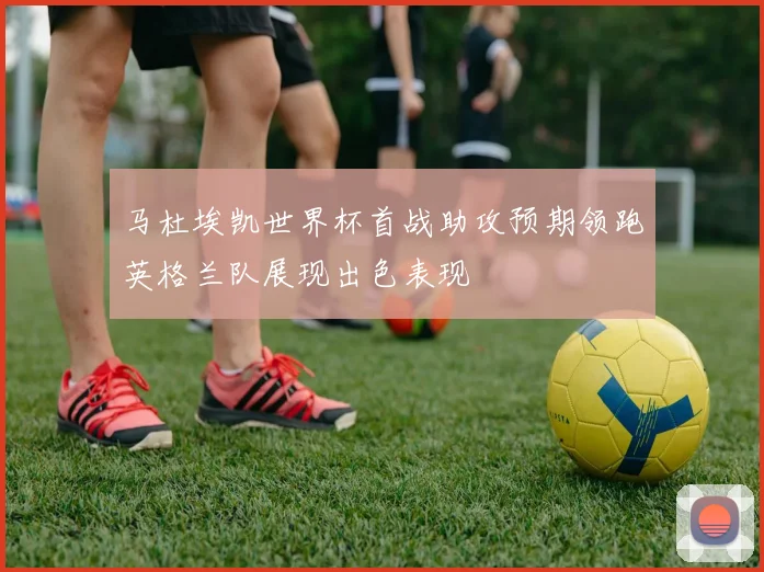 马杜埃凯世界杯首战助攻预期领跑英格兰队展现出色表现