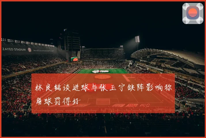 林良铭谈进球与张玉宁缺阵影响称角球罚得好