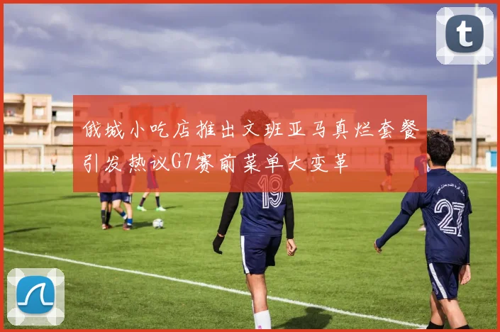 俄城小吃店推出文班亚马真烂套餐引发热议G7赛前菜单大变革