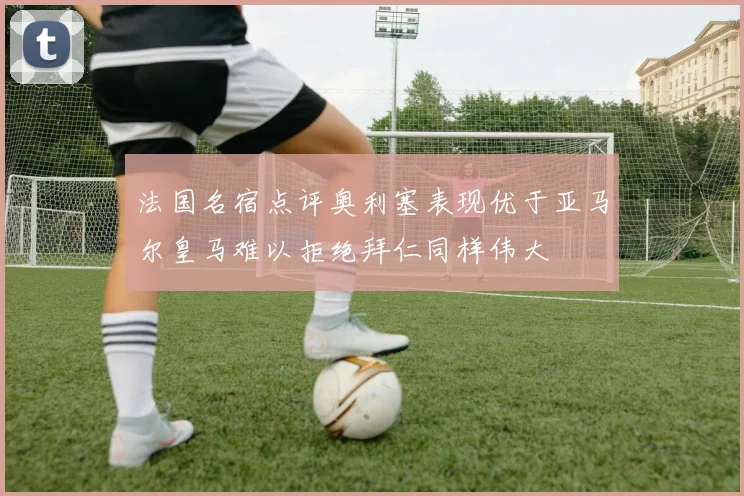 法国名宿点评奥利塞表现优于亚马尔皇马难以拒绝拜仁同样伟大