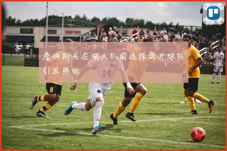 詹姆斯或在湖人队前选择离开球队引发热议