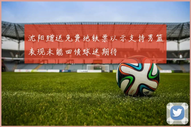 沈阳赠送免费地铁票以示支持男篮表现未能回馈球迷期待