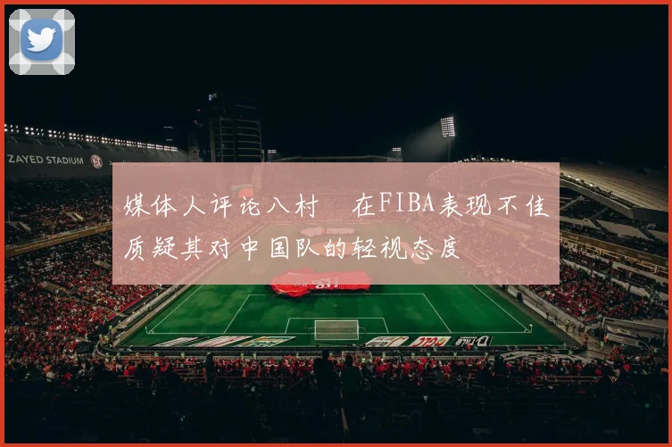 媒体人评论八村塁在FIBA表现不佳质疑其对中国队的轻视态度