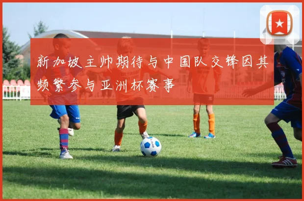 新加坡主帅期待与中国队交锋因其频繁参与亚洲杯赛事