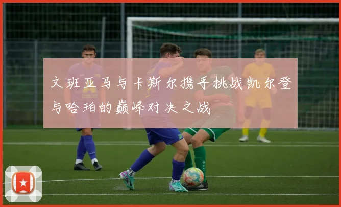 文班亚马与卡斯尔携手挑战凯尔登与哈珀的巅峰对决之战