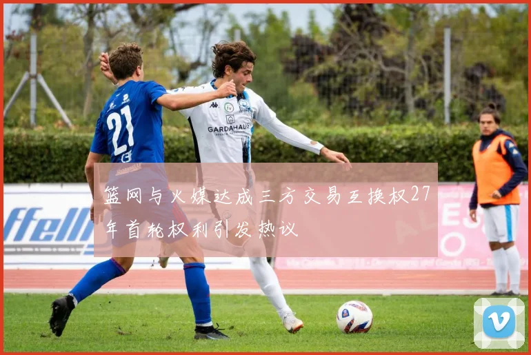 篮网与火媒达成三方交易互换权27年首轮权利引发热议