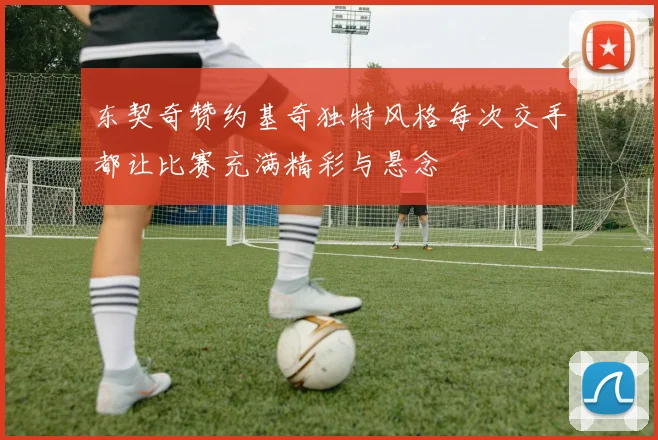 东契奇赞约基奇独特风格每次交手都让比赛充满精彩与悬念