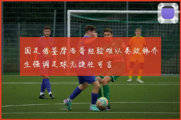 国足借鉴摩洛哥经验难以奏效韩乔生强调足球无捷径可言